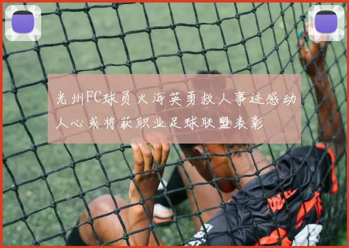 光州FC球员火海英勇救人事迹感动人心或将获职业足球联盟表彰